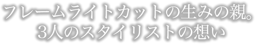 フレームライトカットの生みの親。3人のスタイリストの想い。